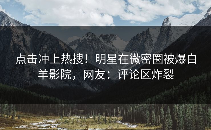 点击冲上热搜!明星在微密圈被爆白羊影院,网友:评论区炸裂
