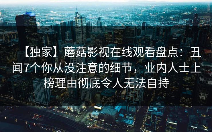 【独家】蘑菇影视在线观看盘点:丑闻7个你从没注意的细节,业内人士上榜理由彻底令人无法自持