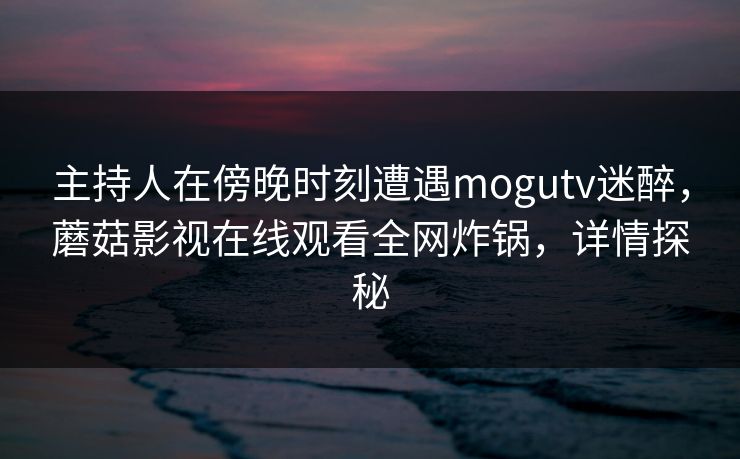 主持人在傍晚时刻遭遇mogutv迷醉,蘑菇影视在线观看全网炸锅,详情探秘