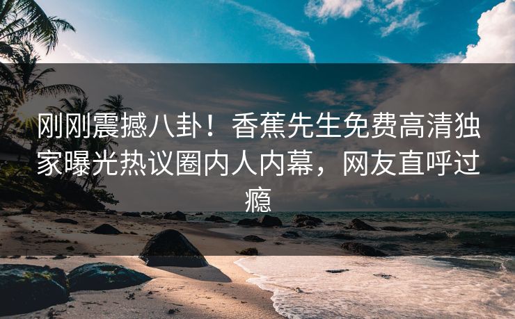 刚刚震撼八卦!香蕉先生免费高清独家曝光热议圈内人内幕,网友直呼过瘾