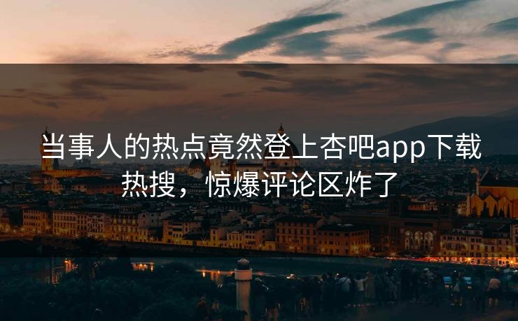 当事人的热点竟然登上杏吧app下载热搜,惊爆评论区炸了