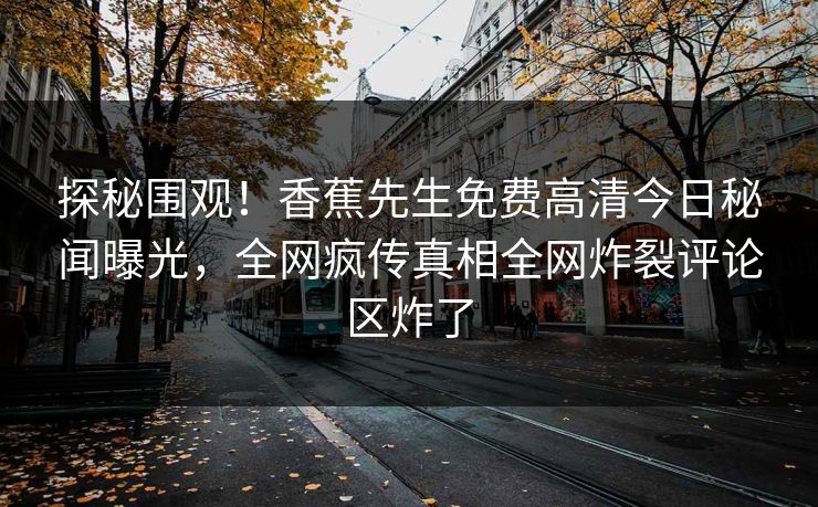 探秘围观!香蕉先生免费高清今日秘闻曝光,全网疯传真相全网炸裂评论区炸了