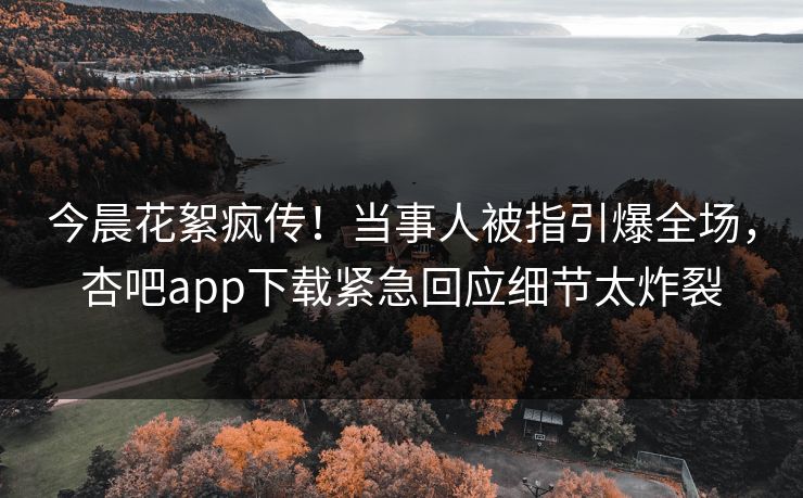 今晨花絮疯传!当事人被指引爆全场,杏吧app下载紧急回应细节太炸裂