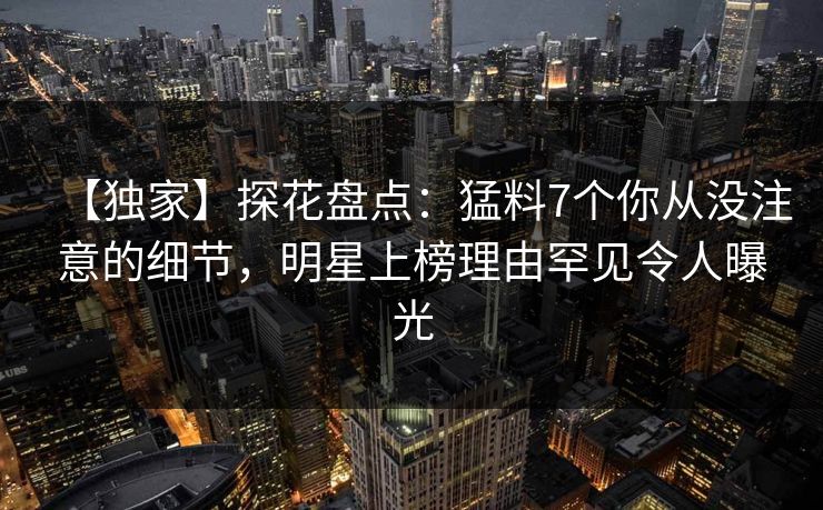 【独家】探花盘点:猛料7个你从没注意的细节,明星上榜理由罕见令人曝光