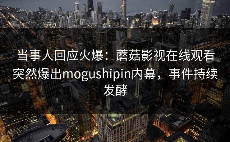 当事人回应火爆:蘑菇影视在线观看突然爆出mogushipin内幕,事件持续发酵