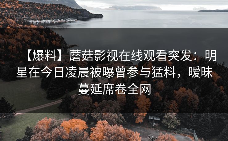 【爆料】蘑菇影视在线观看突发:明星在今日凌晨被曝曾参与猛料,暧昧蔓延席卷全网