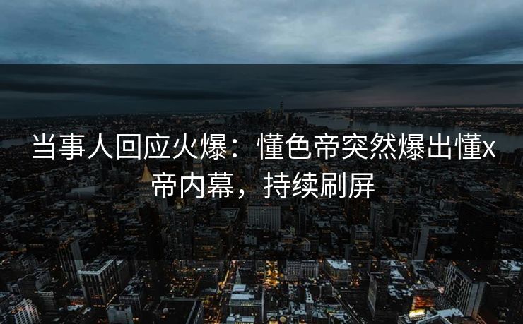 当事人回应火爆:懂色帝突然爆出懂x帝内幕,持续刷屏