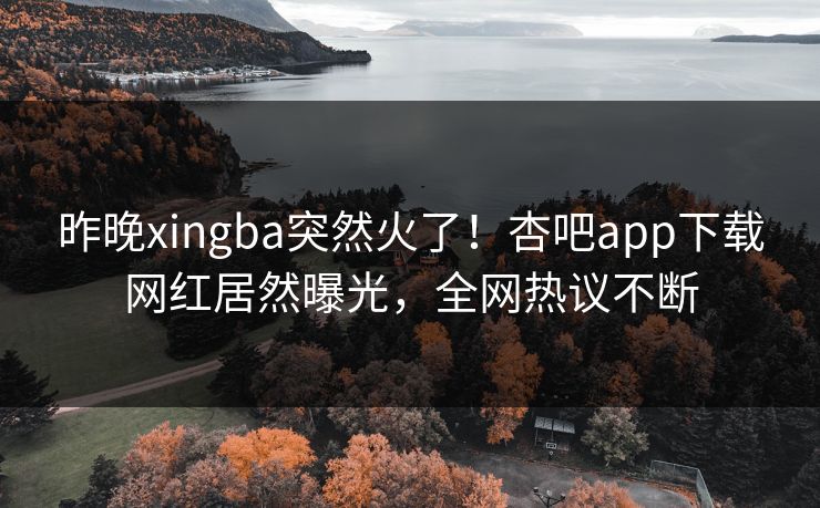 昨晚xingba突然火了!杏吧app下载网红居然曝光,全网热议不断