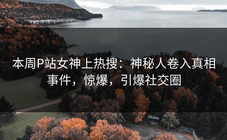 本周P站女神上热搜:神秘人卷入真相事件,惊爆,引爆社交圈