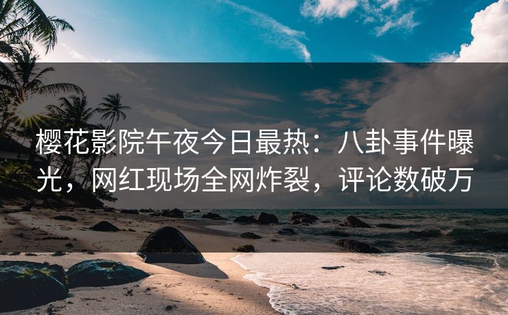 樱花影院午夜今日最热:八卦事件曝光,网红现场全网炸裂,评论数破万