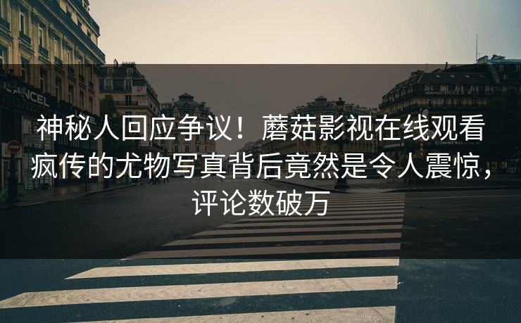 神秘人回应争议!蘑菇影视在线观看疯传的尤物写真背后竟然是令人震惊,评论数破万