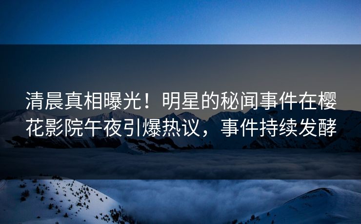 清晨真相曝光!明星的秘闻事件在樱花影院午夜引爆热议,事件持续发酵