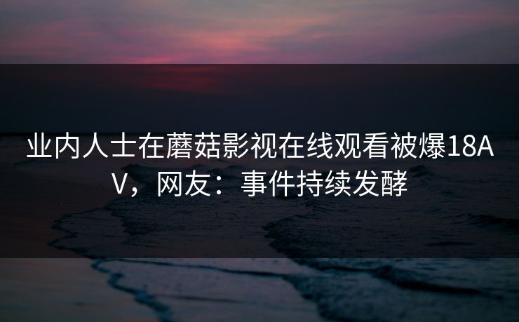 业内人士在蘑菇影视在线观看被爆18AV,网友:事件持续发酵