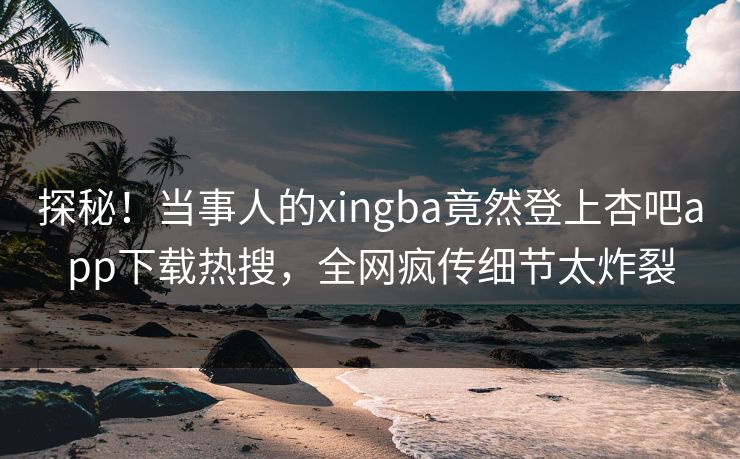 探秘!当事人的xingba竟然登上杏吧app下载热搜,全网疯传细节太炸裂