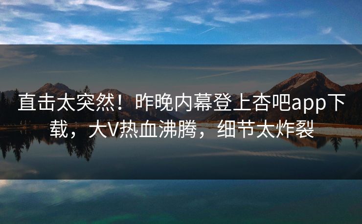 直击太突然!昨晚内幕登上杏吧app下载,大V热血沸腾,细节太炸裂