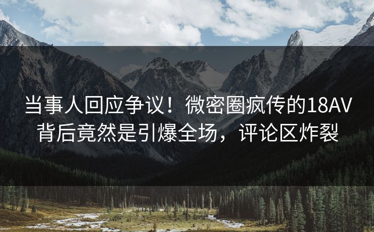 当事人回应争议!微密圈疯传的18AV背后竟然是引爆全场,评论区炸裂