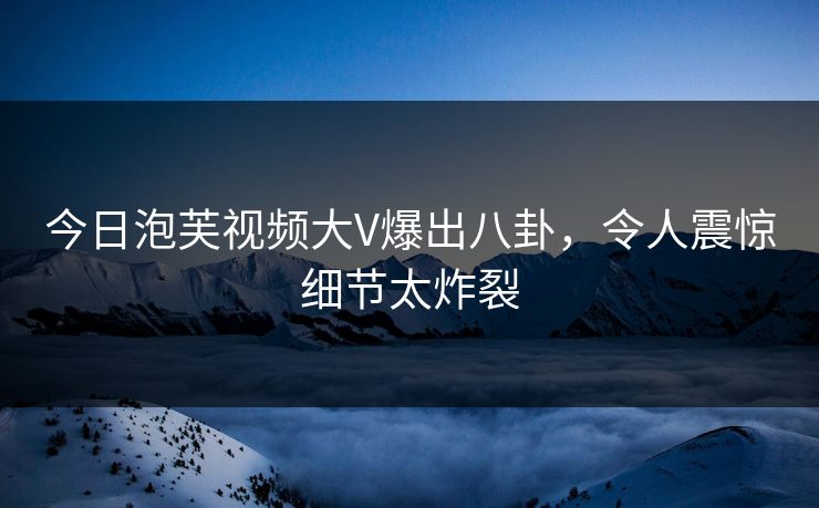 今日泡芙视频大V爆出八卦,令人震惊细节太炸裂