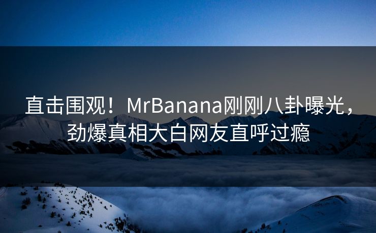直击围观!MrBanana刚刚八卦曝光,劲爆真相大白网友直呼过瘾