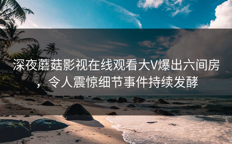 深夜蘑菇影视在线观看大V爆出六间房,令人震惊细节事件持续发酵