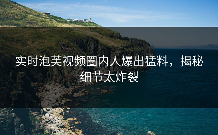 实时泡芙视频圈内人爆出猛料,揭秘细节太炸裂