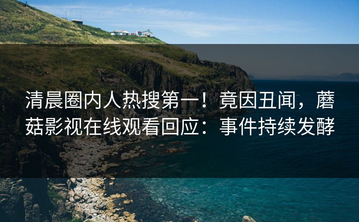 清晨圈内人热搜第一!竟因丑闻,蘑菇影视在线观看回应:事件持续发酵