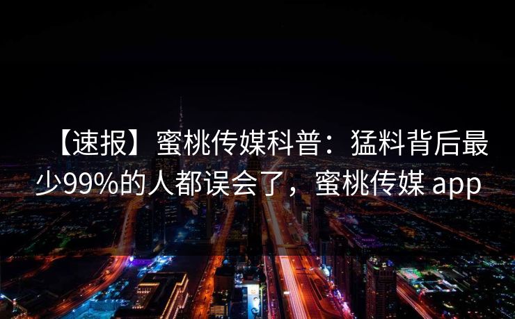 【速报】蜜桃传媒科普：猛料背后最少99%的人都误会了，蜜桃传媒 app
