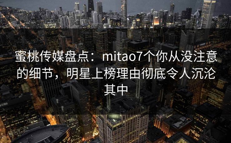 蜜桃传媒盘点：mitao7个你从没注意的细节，明星上榜理由彻底令人沉沦其中