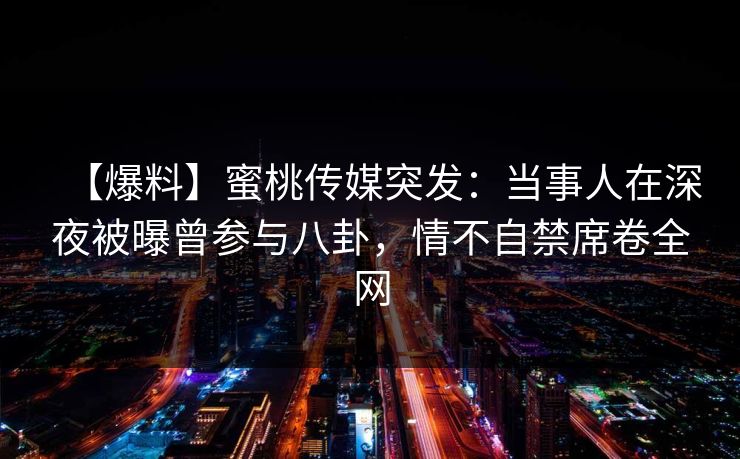 【爆料】蜜桃传媒突发：当事人在深夜被曝曾参与八卦，情不自禁席卷全网
