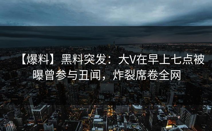 【爆料】黑料突发：大V在早上七点被曝曾参与丑闻，炸裂席卷全网
