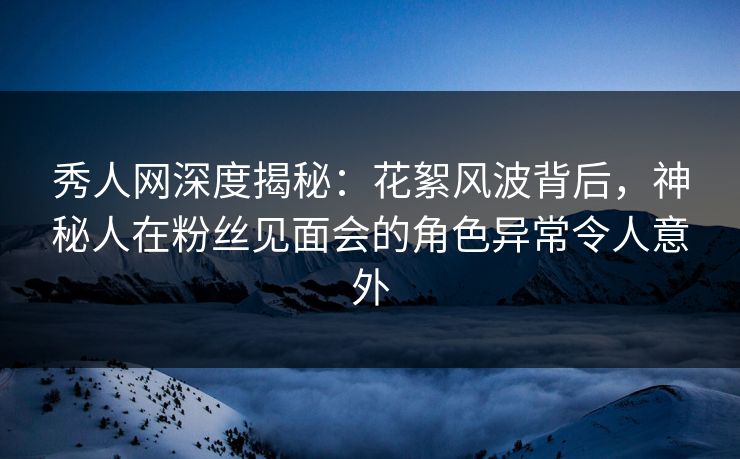 秀人网深度揭秘：花絮风波背后，神秘人在粉丝见面会的角色异常令人意外
