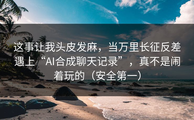 这事让我头皮发麻，当万里长征反差遇上“AI合成聊天记录”，真不是闹着玩的（安全第一）