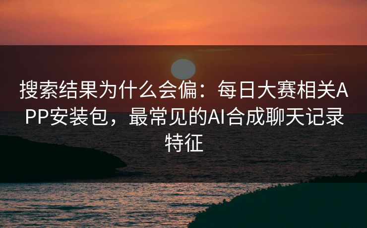 搜索结果为什么会偏：每日大赛相关APP安装包，最常见的AI合成聊天记录特征