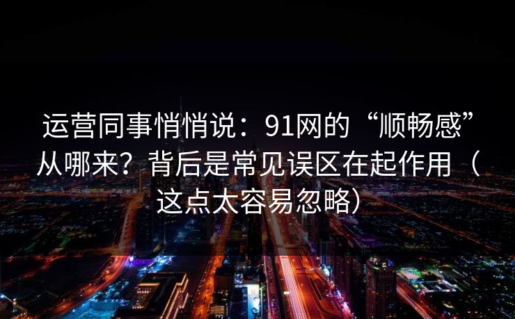 运营同事悄悄说：91网的“顺畅感”从哪来？背后是常见误区在起作用（这点太容易忽略）