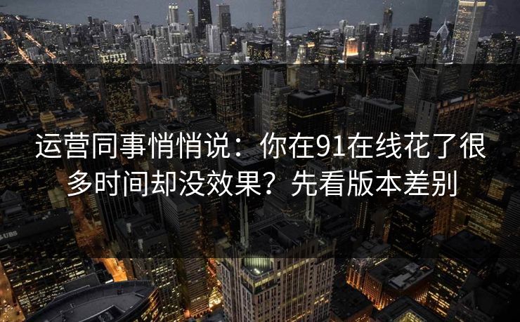 运营同事悄悄说：你在91在线花了很多时间却没效果？先看版本差别