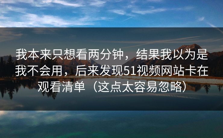 我本来只想看两分钟，结果我以为是我不会用，后来发现51视频网站卡在观看清单（这点太容易忽略）